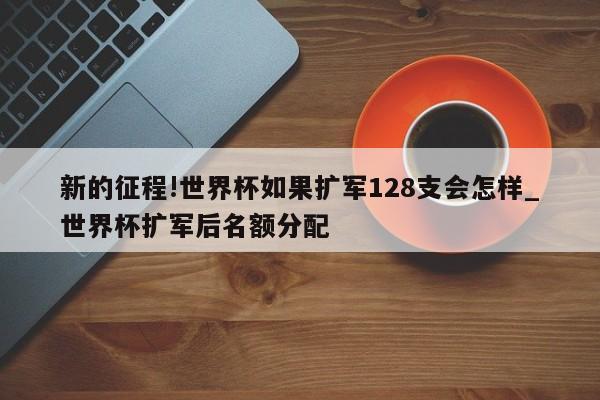 新的征程!世界杯如果扩军128支会怎样_世界杯扩军后名额分配