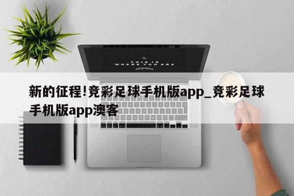 新的征程!竞彩足球手机版app_竞彩足球手机版app澳客