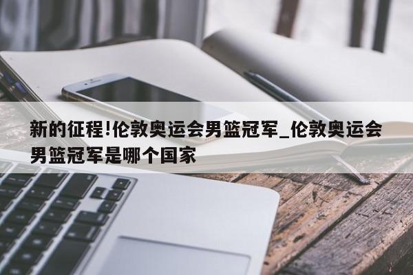 新的征程!伦敦奥运会男篮冠军_伦敦奥运会男篮冠军是哪个国家