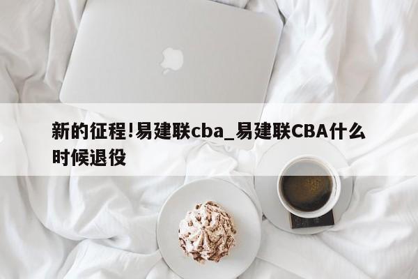 新的征程!易建联cba_易建联CBA什么时候退役