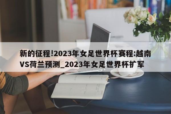 新的征程!2023年女足世界杯赛程:越南VS荷兰预测_2023年女足世界杯扩军