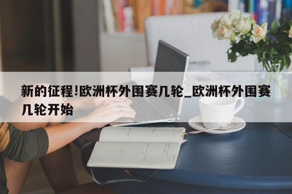 新的征程!欧洲杯外围赛几轮_欧洲杯外围赛几轮开始