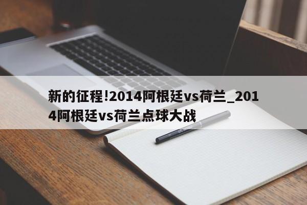 新的征程!2014阿根廷vs荷兰_2014阿根廷vs荷兰点球大战