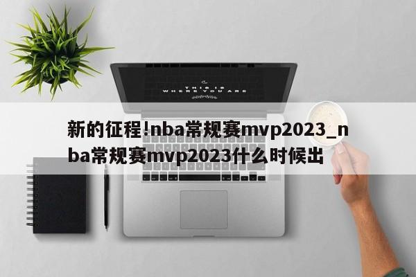 新的征程!nba常规赛mvp2023_nba常规赛mvp2023什么时候出