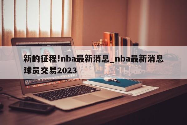 新的征程!nba最新消息_nba最新消息球员交易2023