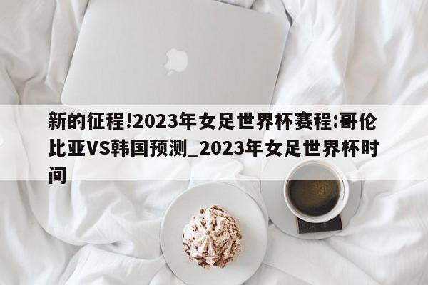 新的征程!2023年女足世界杯赛程:哥伦比亚VS韩国预测_2023年女足世界杯时间