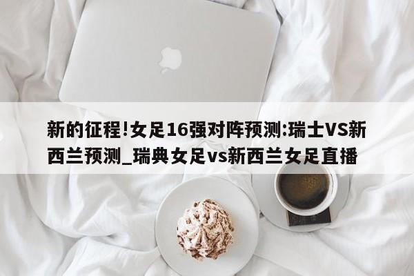 新的征程!女足16强对阵预测:瑞士VS新西兰预测_瑞典女足vs新西兰女足直播