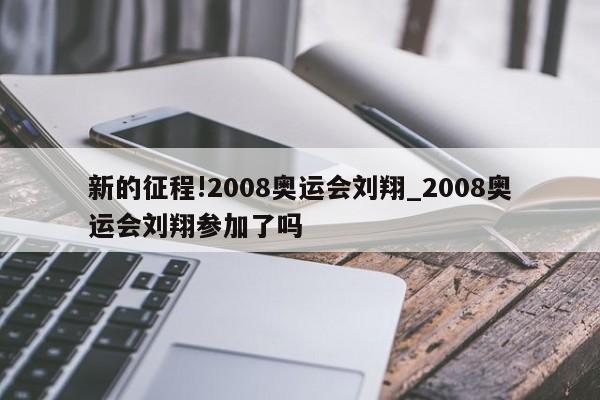 新的征程!2008奥运会刘翔_2008奥运会刘翔参加了吗