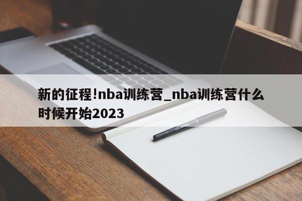 新的征程!nba训练营_nba训练营什么时候开始2023