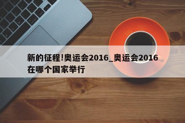 新的征程!奥运会2016_奥运会2016在哪个国家举行