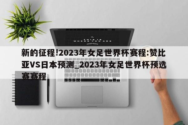 新的征程!2023年女足世界杯赛程:赞比亚VS日本预测_2023年女足世界杯预选赛赛程