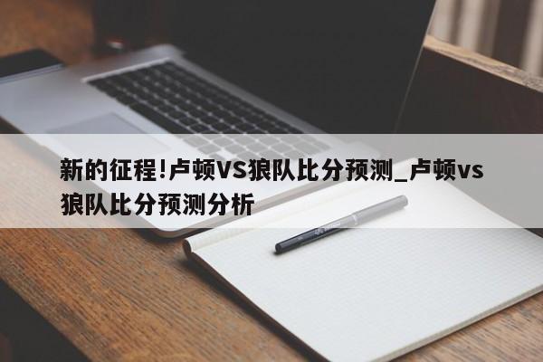 新的征程!卢顿VS狼队比分预测_卢顿vs狼队比分预测分析