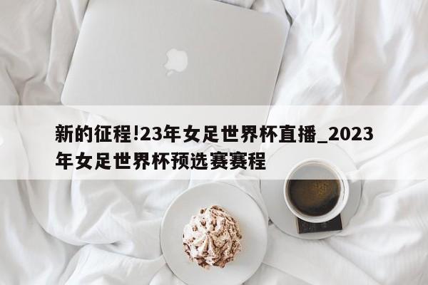 新的征程!23年女足世界杯直播_2023年女足世界杯预选赛赛程