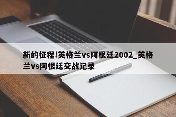 新的征程!英格兰vs阿根廷2002_英格兰vs阿根廷交战记录