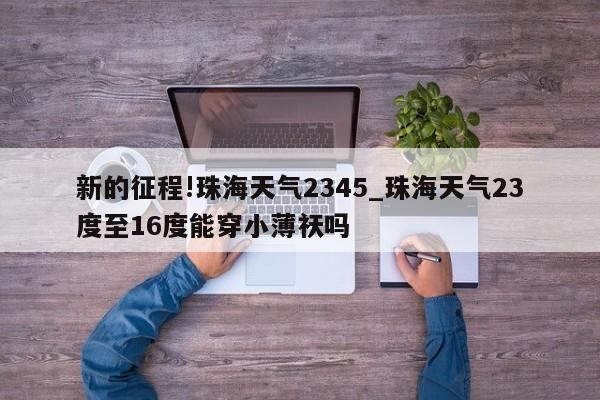 新的征程!珠海天气2345_珠海天气23度至16度能穿小薄祆吗