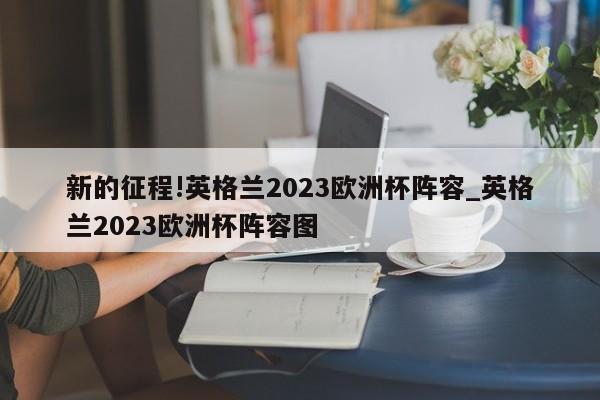 新的征程!英格兰2023欧洲杯阵容_英格兰2023欧洲杯阵容图