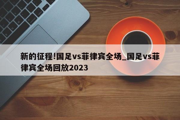 新的征程!国足vs菲律宾全场_国足vs菲律宾全场回放2023