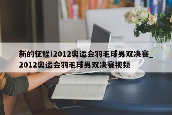 新的征程!2012奥运会羽毛球男双决赛_2012奥运会羽毛球男双决赛视频