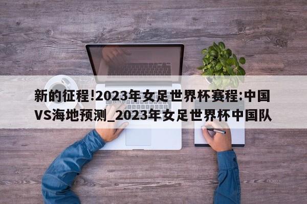 新的征程!2023年女足世界杯赛程:中国VS海地预测_2023年女足世界杯中国队