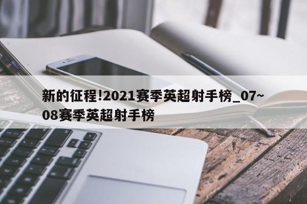 新的征程!2021赛季英超射手榜_07～08赛季英超射手榜