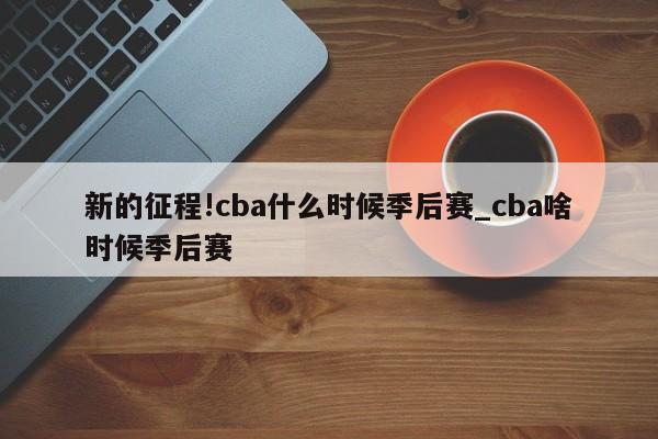 新的征程!cba什么时候季后赛_cba啥时候季后赛