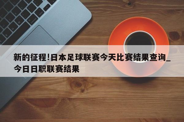 新的征程!日本足球联赛今天比赛结果查询_今日日职联赛结果