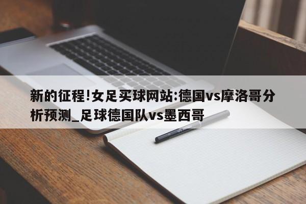 新的征程!女足买球网站:德国vs摩洛哥分析预测_足球德国队vs墨西哥