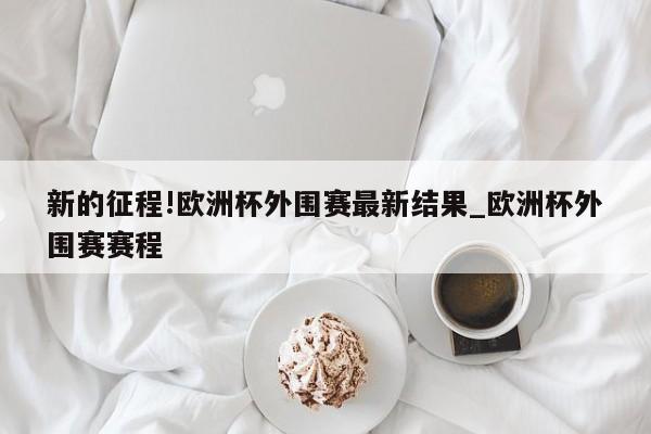 新的征程!欧洲杯外围赛最新结果_欧洲杯外围赛赛程