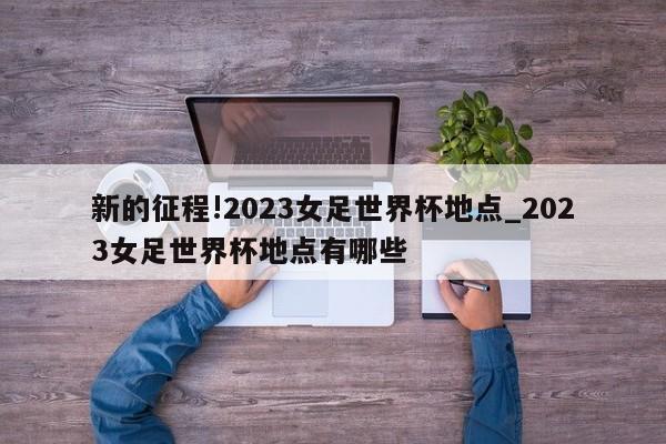 新的征程!2023女足世界杯地点_2023女足世界杯地点有哪些