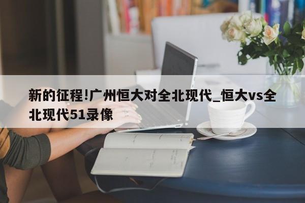 新的征程!广州恒大对全北现代_恒大vs全北现代51录像