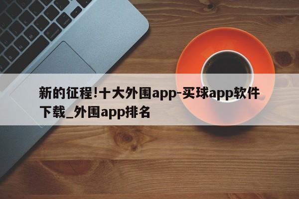 新的征程!十大外围app-买球app软件下载_外围app排名