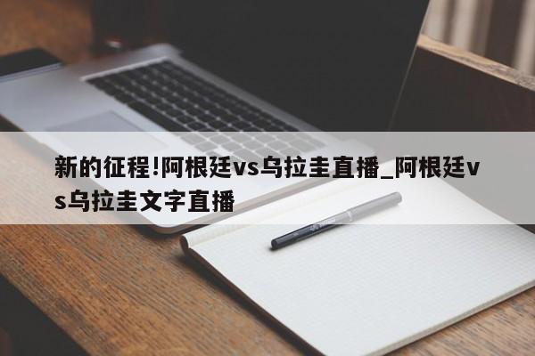 新的征程!阿根廷vs乌拉圭直播_阿根廷vs乌拉圭文字直播