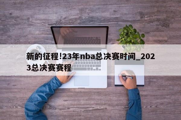 新的征程!23年nba总决赛时间_2023总决赛赛程