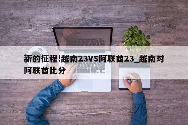 新的征程!越南23VS阿联酋23_越南对阿联酋比分