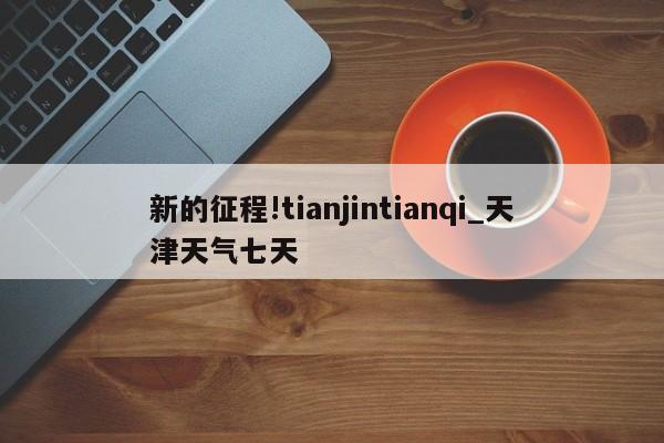 新的征程!tianjintianqi_天津天气七天