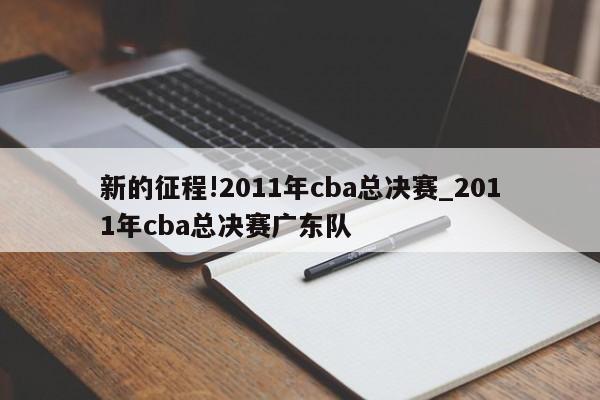 新的征程!2011年cba总决赛_2011年cba总决赛广东队