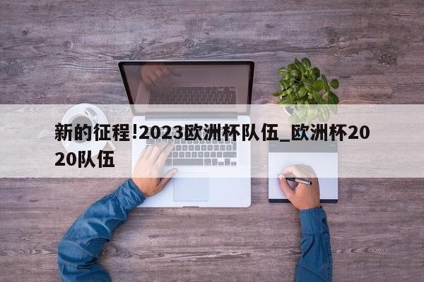 新的征程!2023欧洲杯队伍_欧洲杯2020队伍