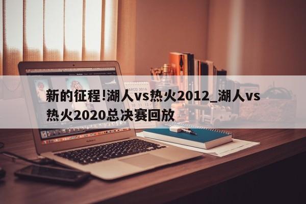 新的征程!湖人vs热火2012_湖人vs热火2020总决赛回放