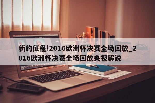 新的征程!2016欧洲杯决赛全场回放_2016欧洲杯决赛全场回放央视解说