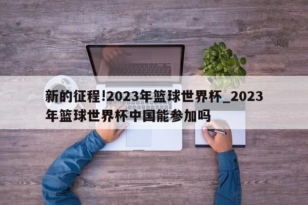 新的征程!2023年篮球世界杯_2023年篮球世界杯中国能参加吗