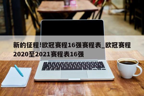 新的征程!欧冠赛程16强赛程表_欧冠赛程2020至2021赛程表16强