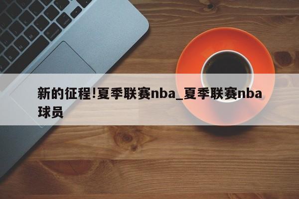 新的征程!夏季联赛nba_夏季联赛nba球员