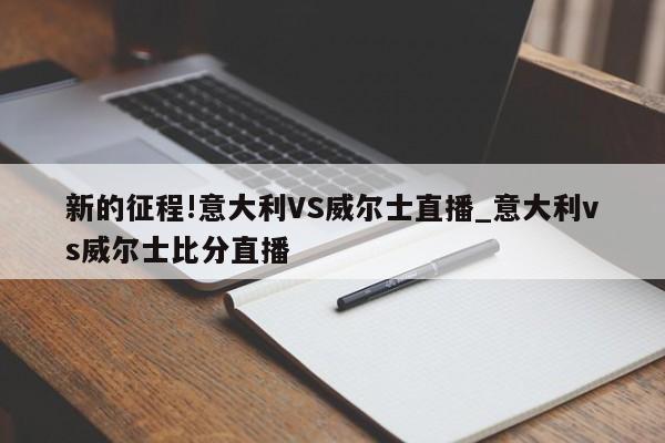 新的征程!意大利VS威尔士直播_意大利vs威尔士比分直播