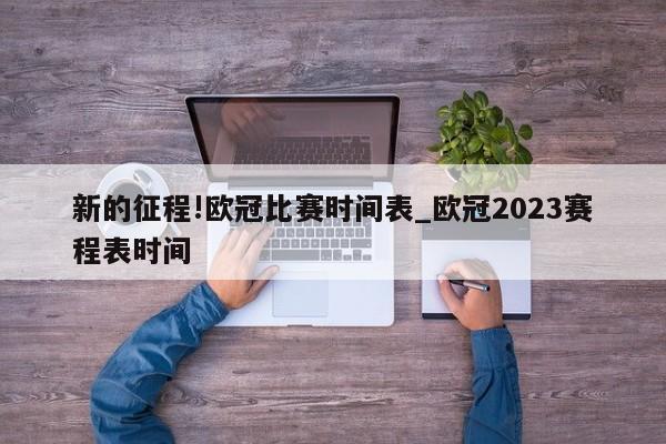 新的征程!欧冠比赛时间表_欧冠2023赛程表时间