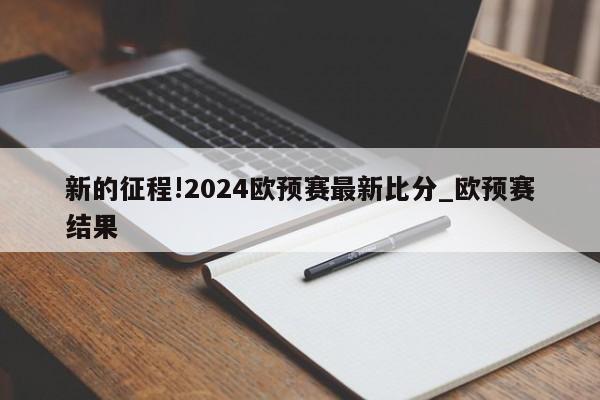 新的征程!2024欧预赛最新比分_欧预赛结果