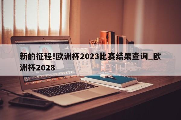 新的征程!欧洲杯2023比赛结果查询_欧洲杯2028