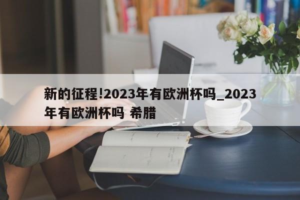 新的征程!2023年有欧洲杯吗_2023年有欧洲杯吗 希腊