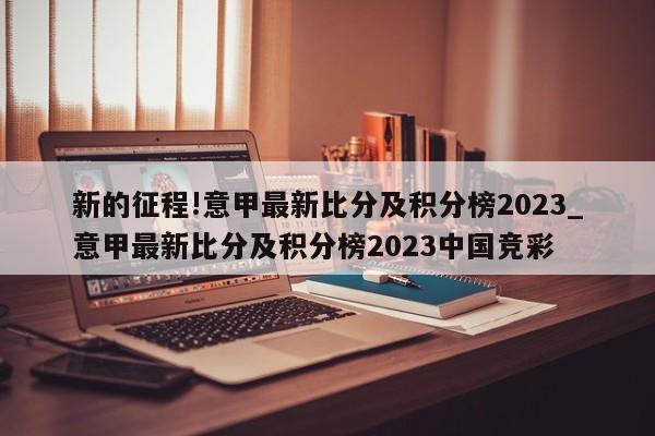 新的征程!意甲最新比分及积分榜2023_意甲最新比分及积分榜2023中国竞彩