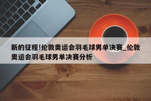 新的征程!伦敦奥运会羽毛球男单决赛_伦敦奥运会羽毛球男单决赛分析