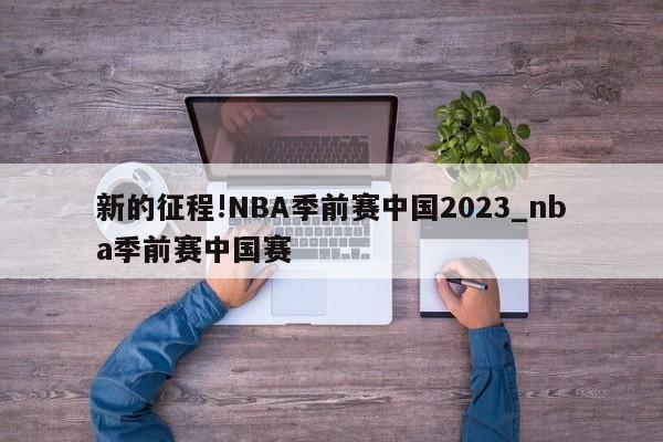 新的征程!NBA季前赛中国2023_nba季前赛中国赛